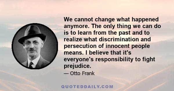 We cannot change what happened anymore. The only thing we can do is to learn from the past and to realize what discrimination and persecution of innocent people means. I believe that it's everyone's responsibility to