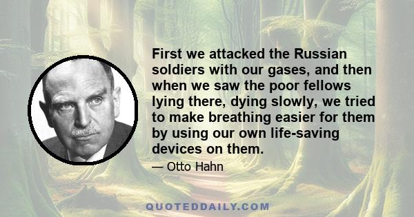 First we attacked the Russian soldiers with our gases, and then when we saw the poor fellows lying there, dying slowly, we tried to make breathing easier for them by using our own life-saving devices on them.