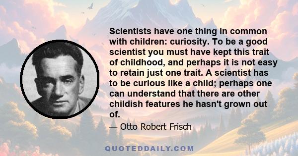 Scientists have one thing in common with children: curiosity. To be a good scientist you must have kept this trait of childhood, and perhaps it is not easy to retain just one trait. A scientist has to be curious like a