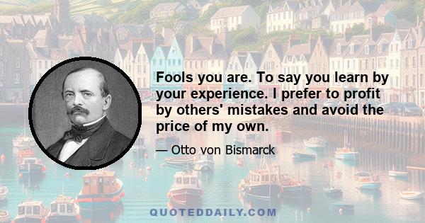 Fools you are. To say you learn by your experience. I prefer to profit by others' mistakes and avoid the price of my own.