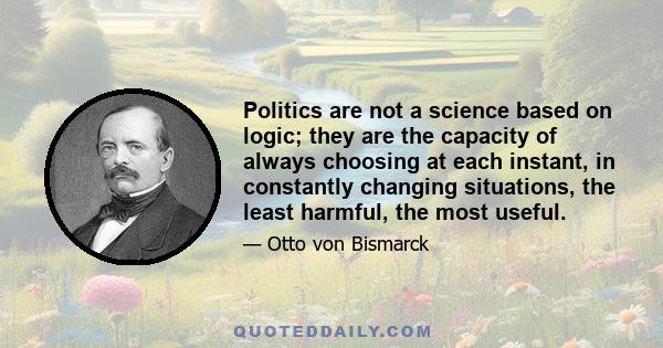 Politics are not a science based on logic; they are the capacity of always choosing at each instant, in constantly changing situations, the least harmful, the most useful.