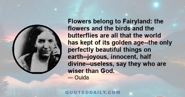 Flowers belong to Fairyland: the flowers and the birds and the butterflies are all that the world has kept of its golden age--the only perfectly beautiful things on earth--joyous, innocent, half divine--useless, say