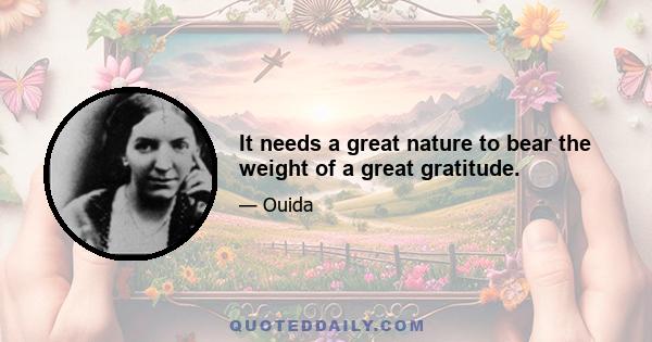 It needs a great nature to bear the weight of a great gratitude.