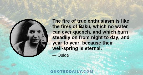 The fire of true enthusiasm is like the fires of Baku, which no water can ever quench, and which burn steadily on from night to day, and year to year, because their well-spring is eternal.