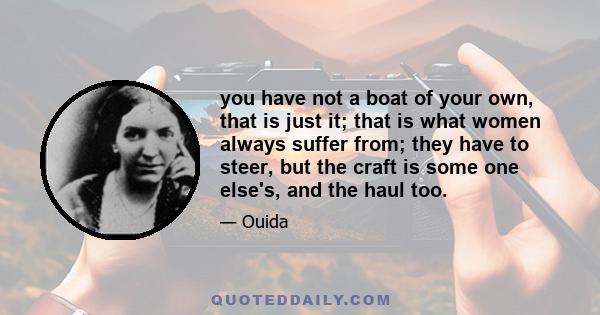 you have not a boat of your own, that is just it; that is what women always suffer from; they have to steer, but the craft is some one else's, and the haul too.