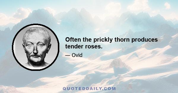 Often the prickly thorn produces tender roses.