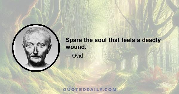 Spare the soul that feels a deadly wound.