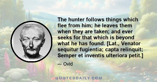 The hunter follows things which flee from him; he leaves them when they are taken; and ever seeks for that which is beyond what he has found. [Lat., Venator sequitur fugientia; capta relinquit; Semper et inventis