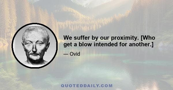 We suffer by our proximity. [Who get a blow intended for another.]