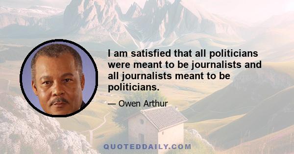 I am satisfied that all politicians were meant to be journalists and all journalists meant to be politicians.