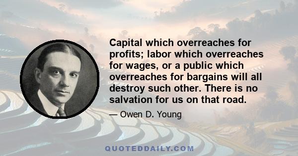 Capital which overreaches for profits; labor which overreaches for wages, or a public which overreaches for bargains will all destroy such other. There is no salvation for us on that road.