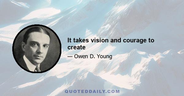 It takes vision and courage to create