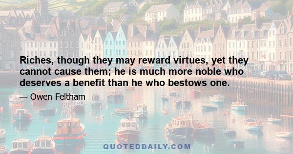 Riches, though they may reward virtues, yet they cannot cause them; he is much more noble who deserves a benefit than he who bestows one.