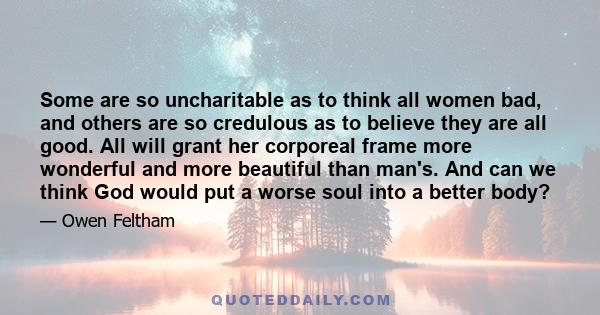 Some are so uncharitable as to think all women bad, and others are so credulous as to believe they are all good. All will grant her corporeal frame more wonderful and more beautiful than man's. And can we think God