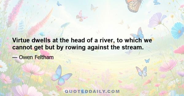 Virtue dwells at the head of a river, to which we cannot get but by rowing against the stream.