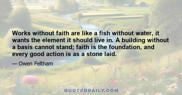 Works without faith are like a fish without water, it wants the element it should live in. A building without a basis cannot stand; faith is the foundation, and every good action is as a stone laid.