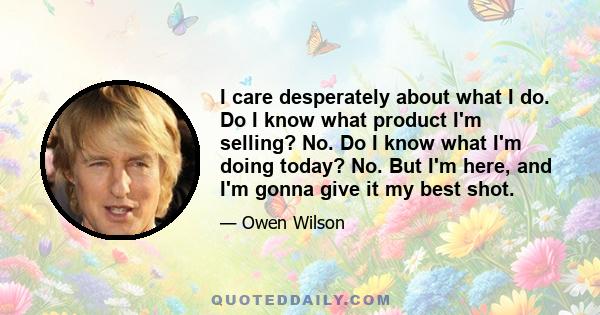 I care desperately about what I do. Do I know what product I'm selling? No. Do I know what I'm doing today? No. But I'm here, and I'm gonna give it my best shot.