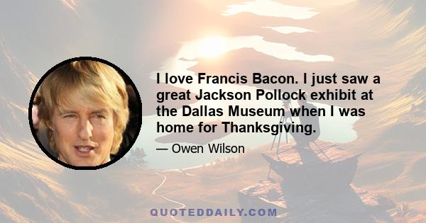 I love Francis Bacon. I just saw a great Jackson Pollock exhibit at the Dallas Museum when I was home for Thanksgiving.