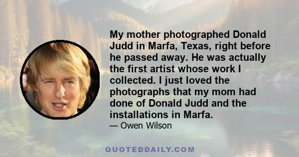 My mother photographed Donald Judd in Marfa, Texas, right before he passed away. He was actually the first artist whose work I collected. I just loved the photographs that my mom had done of Donald Judd and the