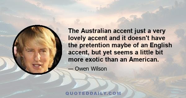 The Australian accent just a very lovely accent and it doesn't have the pretention maybe of an English accent, but yet seems a little bit more exotic than an American.