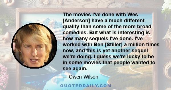 The movies I've done with Wes [Anderson] have a much different quality than some of the more broad comedies. But what is interesting is how many sequels I've done. I've worked with Ben [Stiller] a million times now, and 