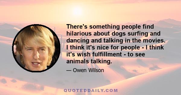 There's something people find hilarious about dogs surfing and dancing and talking in the movies. I think it's nice for people - I think it's wish fulfillment - to see animals talking.