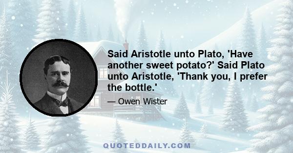 Said Aristotle unto Plato, 'Have another sweet potato?' Said Plato unto Aristotle, 'Thank you, I prefer the bottle.'