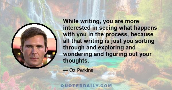 While writing, you are more interested in seeing what happens with you in the process, because all that writing is just you sorting through and exploring and wondering and figuring out your thoughts.