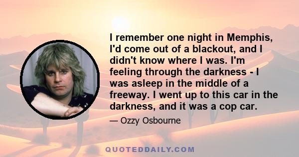 I remember one night in Memphis, I'd come out of a blackout, and I didn't know where I was. I'm feeling through the darkness - I was asleep in the middle of a freeway. I went up to this car in the darkness, and it was a 