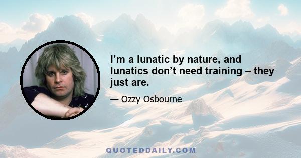 I’m a lunatic by nature, and lunatics don’t need training – they just are.