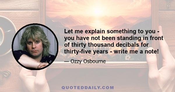 Let me explain something to you - you have not been standing in front of thirty thousand decibals for thirty-five years - write me a note!