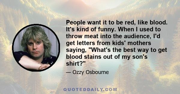 People want it to be red, like blood. It's kind of funny. When I used to throw meat into the audience, I'd get letters from kids' mothers saying, What's the best way to get blood stains out of my son's shirt?
