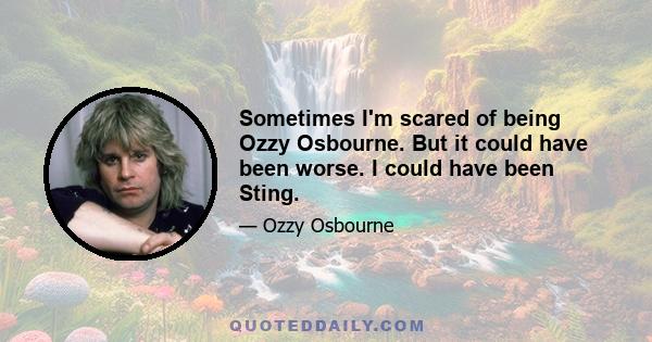 Sometimes I'm scared of being Ozzy Osbourne. But it could have been worse. I could have been Sting.