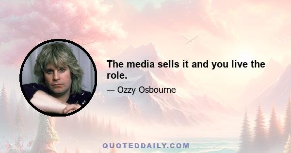 The media sells it and you live the role.