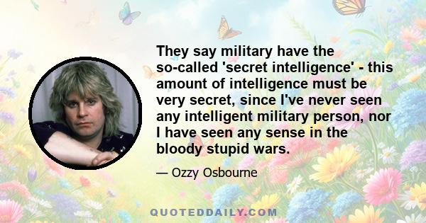 They say military have the so-called 'secret intelligence' - this amount of intelligence must be very secret, since I've never seen any intelligent military person, nor I have seen any sense in the bloody stupid wars.