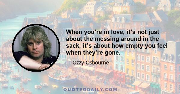 When you’re in love, it’s not just about the messing around in the sack, it’s about how empty you feel when they’re gone.