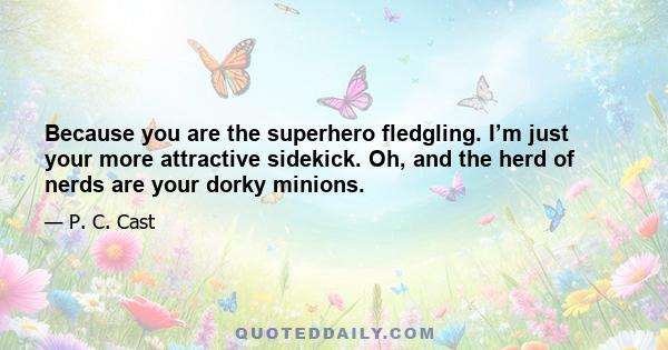 Because you are the superhero fledgling. I’m just your more attractive sidekick. Oh, and the herd of nerds are your dorky minions.