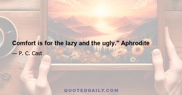 Comfort is for the lazy and the ugly. Aphrodite