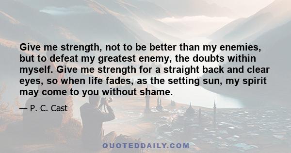 Give me strength, not to be better than my enemies, but to defeat my greatest enemy, the doubts within myself. Give me strength for a straight back and clear eyes, so when life fades, as the setting sun, my spirit may