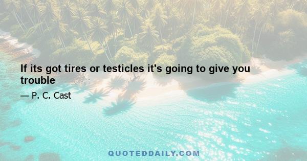 If its got tires or testicles it's going to give you trouble