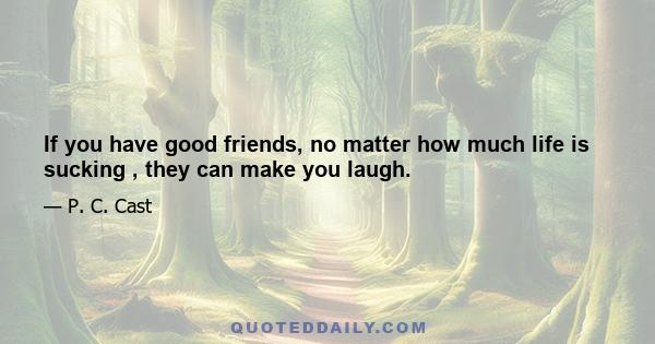 If you have good friends, no matter how much life is sucking , they can make you laugh.