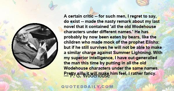 A certain critic -- for such men, I regret to say, do exist -- made the nasty remark about my last novel that it contained 'all the old Wodehouse characters under different names.' He has probably by now been eaten by