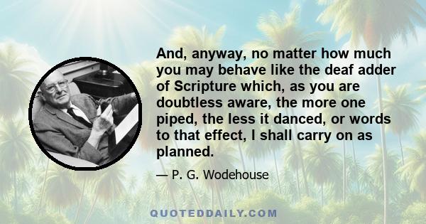 And, anyway, no matter how much you may behave like the deaf adder of Scripture which, as you are doubtless aware, the more one piped, the less it danced, or words to that effect, I shall carry on as planned.