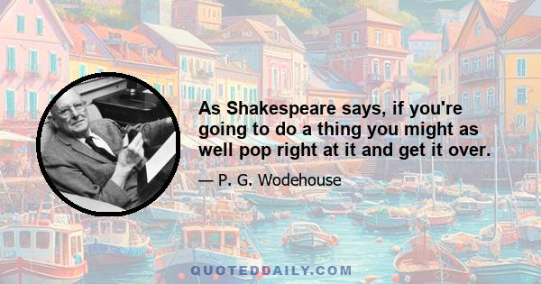 As Shakespeare says, if you're going to do a thing you might as well pop right at it and get it over.