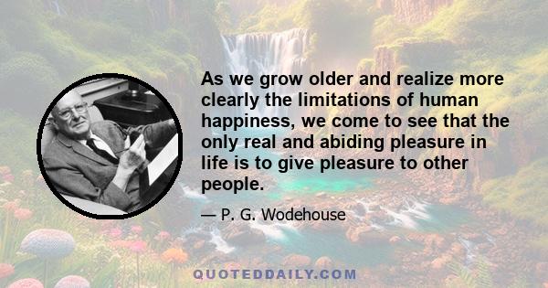 As we grow older and realize more clearly the limitations of human happiness, we come to see that the only real and abiding pleasure in life is to give pleasure to other people.