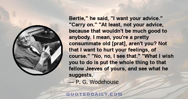 Bertie, he said, I want your advice. Carry on. At least, not your advice, because that wouldn't be much good to anybody. I mean, you're a pretty consummate old [prat], aren't you? Not that I want to hurt your feelings,