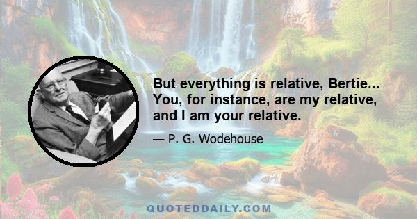 But everything is relative, Bertie... You, for instance, are my relative, and I am your relative.