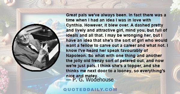 Great pals we've always been. In fact there was a time when I had an idea I was in love with Cynthia. However, it blew over. A dashed pretty and lively and attractive girl, mind you, but full of ideals and all that. I