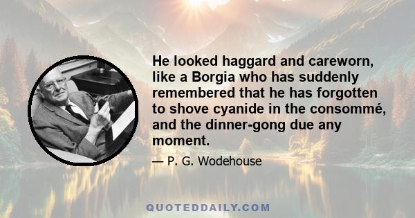 He looked haggard and careworn, like a Borgia who has suddenly remembered that he has forgotten to shove cyanide in the consommé, and the dinner-gong due any moment.