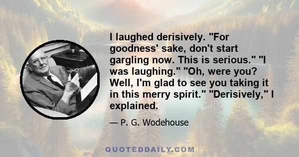 I laughed derisively. For goodness' sake, don't start gargling now. This is serious. I was laughing. Oh, were you? Well, I'm glad to see you taking it in this merry spirit. Derisively, I explained.